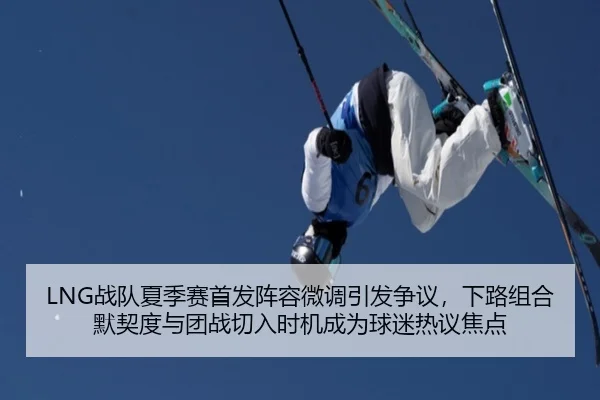 LNG战队夏季赛首发阵容微调引发争议，下路组合默契度与团战切入时机成为球迷热议焦点